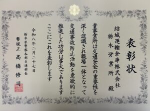 表彰状 【文面】 表彰状 結城運輸倉庫株式会社 栃木営業所 殿 貴事業所は交通安全の重要性を深く認識され職場一体となって交通事故防止活動を意欲的に推進した功労は多大であります ここにこれを表彰します 令和八年二月二十七日 栃木県警察本部交通部長 警視正 髙橋修司